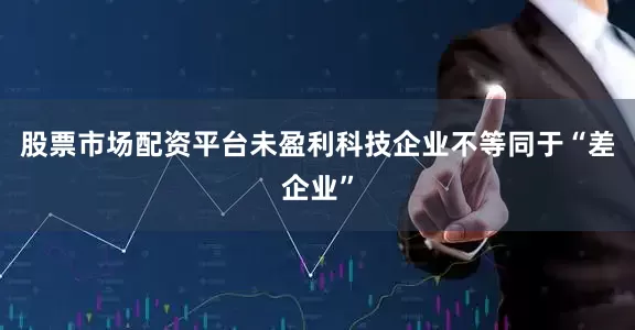 股票市场配资平台未盈利科技企业不等同于“差企业”