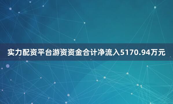 实力配资平台游资资金合计净流入5170.94万元